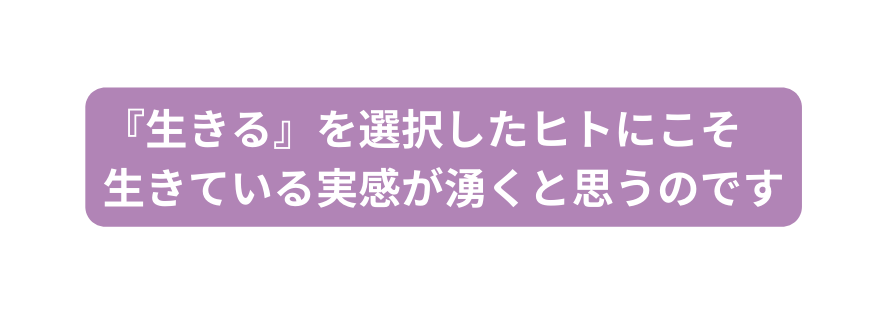 生きる を選択したヒトにこそ 生きている実感が湧くと思うのです